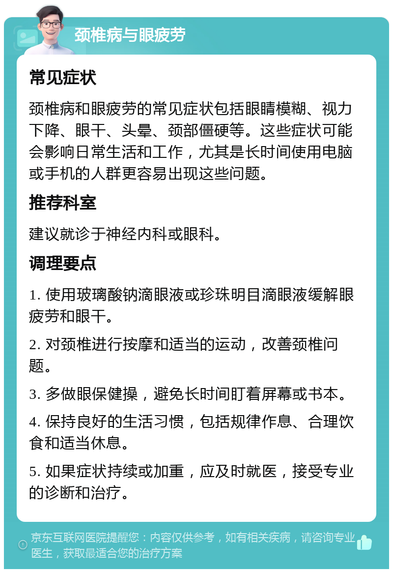 颈椎病与眼疲劳 常见症状 颈椎病和眼疲劳的常见症状包括眼睛模糊、视力下降、眼干、头晕、颈部僵硬等。这些症状可能会影响日常生活和工作，尤其是长时间使用电脑或手机的人群更容易出现这些问题。 推荐科室 建议就诊于神经内科或眼科。 调理要点 1. 使用玻璃酸钠滴眼液或珍珠明目滴眼液缓解眼疲劳和眼干。 2. 对颈椎进行按摩和适当的运动，改善颈椎问题。 3. 多做眼保健操，避免长时间盯着屏幕或书本。 4. 保持良好的生活习惯，包括规律作息、合理饮食和适当休息。 5. 如果症状持续或加重，应及时就医，接受专业的诊断和治疗。