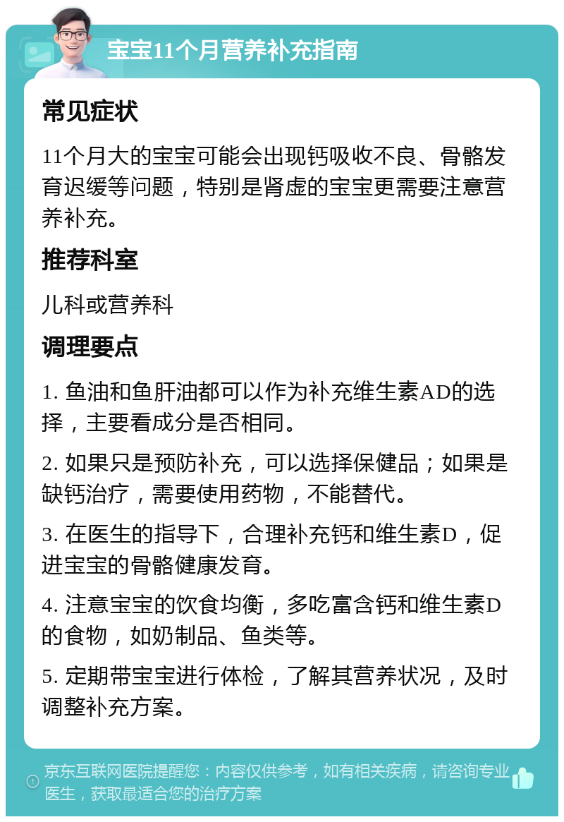 宝宝11个月营养补充指南 常见症状 11个月大的宝宝可能会出现钙吸收不良、骨骼发育迟缓等问题，特别是肾虚的宝宝更需要注意营养补充。 推荐科室 儿科或营养科 调理要点 1. 鱼油和鱼肝油都可以作为补充维生素AD的选择，主要看成分是否相同。 2. 如果只是预防补充，可以选择保健品；如果是缺钙治疗，需要使用药物，不能替代。 3. 在医生的指导下，合理补充钙和维生素D，促进宝宝的骨骼健康发育。 4. 注意宝宝的饮食均衡，多吃富含钙和维生素D的食物，如奶制品、鱼类等。 5. 定期带宝宝进行体检，了解其营养状况，及时调整补充方案。