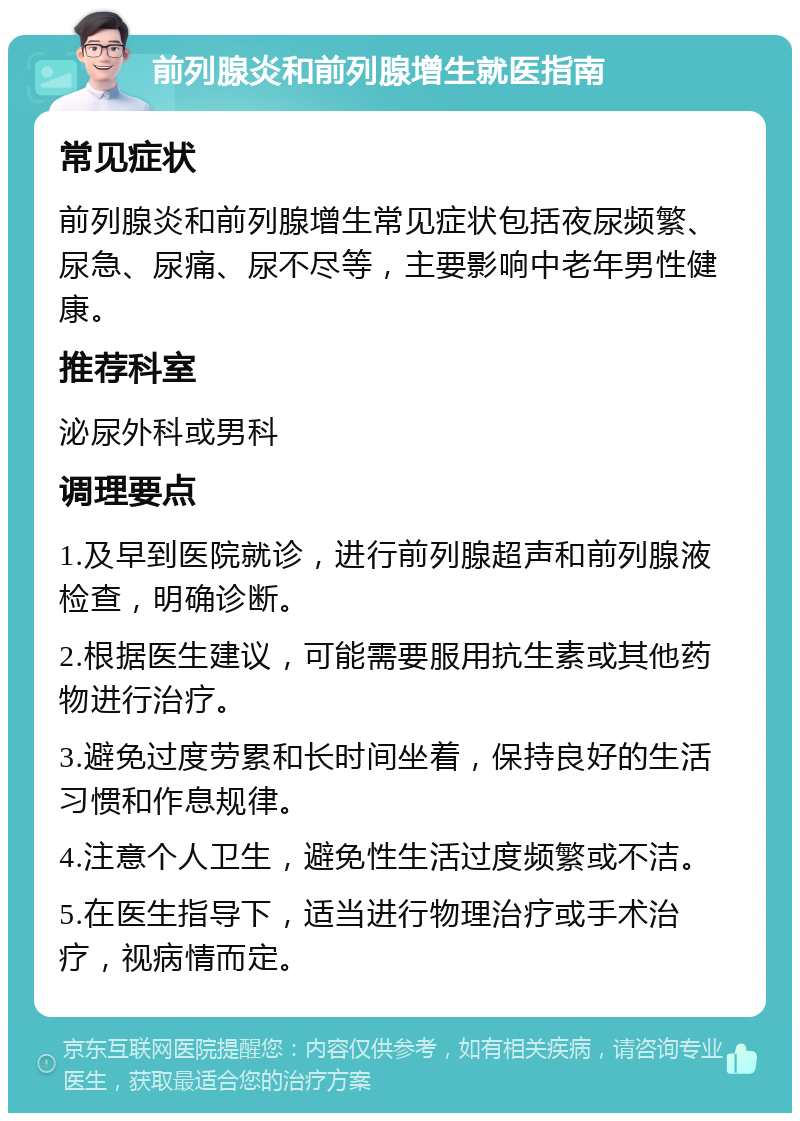 前列腺炎和前列腺增生就医指南 常见症状 前列腺炎和前列腺增生常见症状包括夜尿频繁、尿急、尿痛、尿不尽等，主要影响中老年男性健康。 推荐科室 泌尿外科或男科 调理要点 1.及早到医院就诊，进行前列腺超声和前列腺液检查，明确诊断。 2.根据医生建议，可能需要服用抗生素或其他药物进行治疗。 3.避免过度劳累和长时间坐着，保持良好的生活习惯和作息规律。 4.注意个人卫生，避免性生活过度频繁或不洁。 5.在医生指导下，适当进行物理治疗或手术治疗，视病情而定。