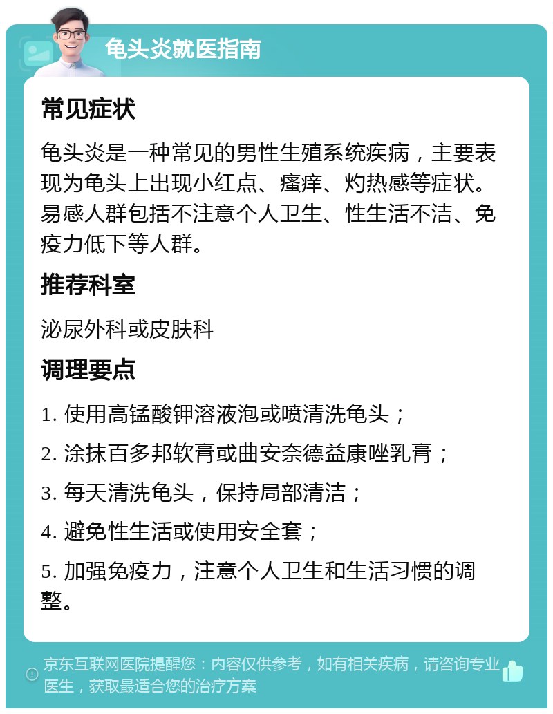 龟头炎就医指南 常见症状 龟头炎是一种常见的男性生殖系统疾病，主要表现为龟头上出现小红点、瘙痒、灼热感等症状。易感人群包括不注意个人卫生、性生活不洁、免疫力低下等人群。 推荐科室 泌尿外科或皮肤科 调理要点 1. 使用高锰酸钾溶液泡或喷清洗龟头； 2. 涂抹百多邦软膏或曲安奈德益康唑乳膏； 3. 每天清洗龟头，保持局部清洁； 4. 避免性生活或使用安全套； 5. 加强免疫力，注意个人卫生和生活习惯的调整。