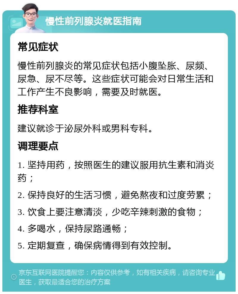 慢性前列腺炎就医指南 常见症状 慢性前列腺炎的常见症状包括小腹坠胀、尿频、尿急、尿不尽等。这些症状可能会对日常生活和工作产生不良影响，需要及时就医。 推荐科室 建议就诊于泌尿外科或男科专科。 调理要点 1. 坚持用药，按照医生的建议服用抗生素和消炎药； 2. 保持良好的生活习惯，避免熬夜和过度劳累； 3. 饮食上要注意清淡，少吃辛辣刺激的食物； 4. 多喝水，保持尿路通畅； 5. 定期复查，确保病情得到有效控制。