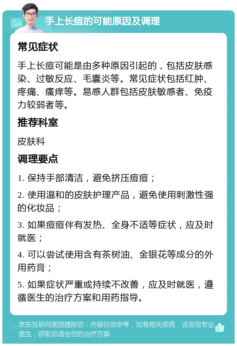 手上长痘的可能原因及调理 常见症状 手上长痘可能是由多种原因引起的，包括皮肤感染、过敏反应、毛囊炎等。常见症状包括红肿、疼痛、瘙痒等。易感人群包括皮肤敏感者、免疫力较弱者等。 推荐科室 皮肤科 调理要点 1. 保持手部清洁，避免挤压痘痘； 2. 使用温和的皮肤护理产品，避免使用刺激性强的化妆品； 3. 如果痘痘伴有发热、全身不适等症状，应及时就医； 4. 可以尝试使用含有茶树油、金银花等成分的外用药膏； 5. 如果症状严重或持续不改善，应及时就医，遵循医生的治疗方案和用药指导。