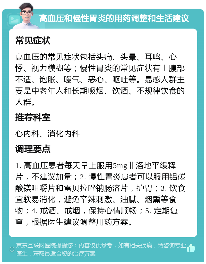 高血压和慢性胃炎的用药调整和生活建议 常见症状 高血压的常见症状包括头痛、头晕、耳鸣、心悸、视力模糊等；慢性胃炎的常见症状有上腹部不适、饱胀、嗳气、恶心、呕吐等。易感人群主要是中老年人和长期吸烟、饮酒、不规律饮食的人群。 推荐科室 心内科、消化内科 调理要点 1. 高血压患者每天早上服用5mg非洛地平缓释片，不建议加量；2. 慢性胃炎患者可以服用铝碳酸镁咀嚼片和雷贝拉唑钠肠溶片，护胃；3. 饮食宜软易消化，避免辛辣刺激、油腻、烟熏等食物；4. 戒酒、戒烟，保持心情顺畅；5. 定期复查，根据医生建议调整用药方案。