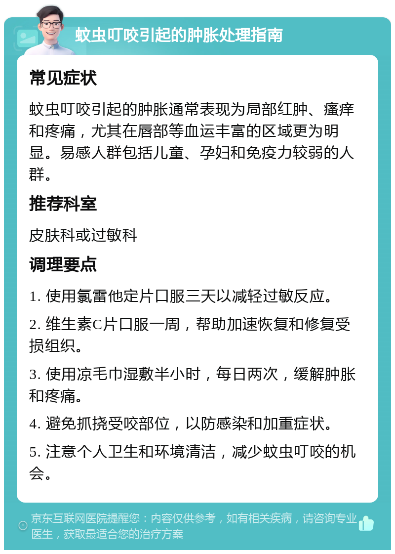 蚊虫叮咬引起的肿胀处理指南 常见症状 蚊虫叮咬引起的肿胀通常表现为局部红肿、瘙痒和疼痛，尤其在唇部等血运丰富的区域更为明显。易感人群包括儿童、孕妇和免疫力较弱的人群。 推荐科室 皮肤科或过敏科 调理要点 1. 使用氯雷他定片口服三天以减轻过敏反应。 2. 维生素C片口服一周，帮助加速恢复和修复受损组织。 3. 使用凉毛巾湿敷半小时，每日两次，缓解肿胀和疼痛。 4. 避免抓挠受咬部位，以防感染和加重症状。 5. 注意个人卫生和环境清洁，减少蚊虫叮咬的机会。