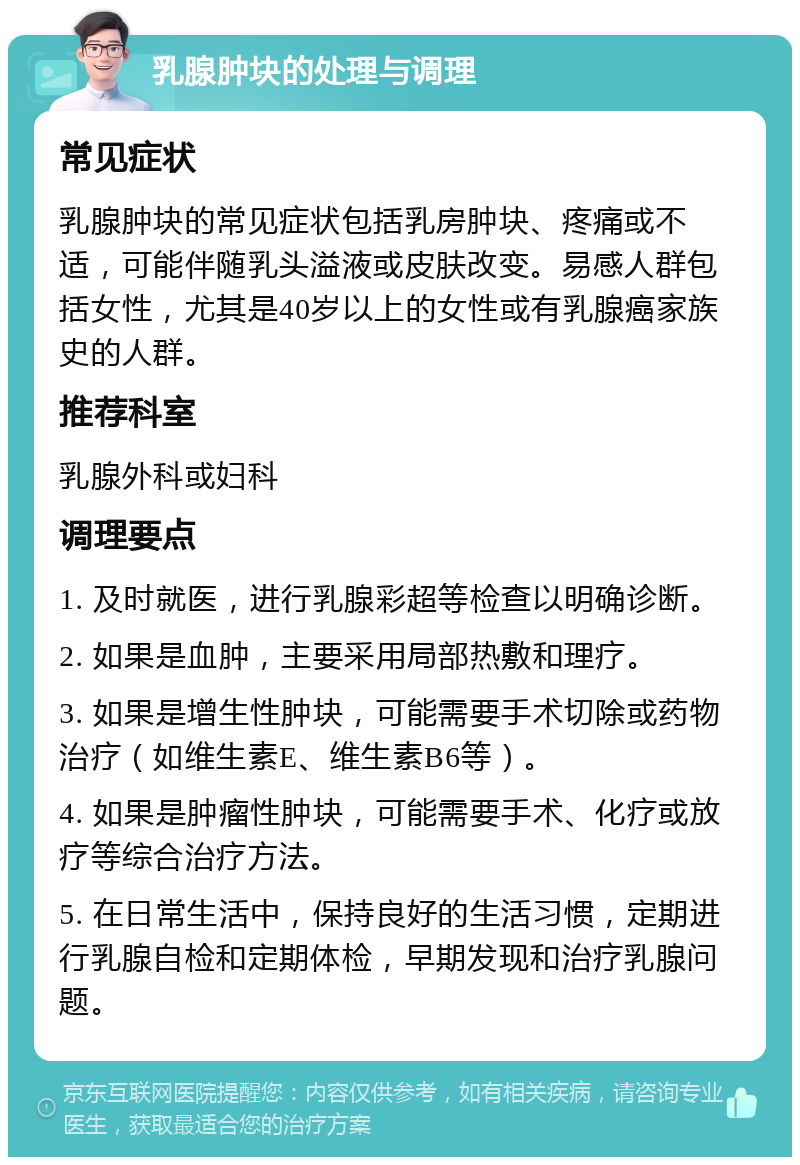 乳腺肿块的处理与调理 常见症状 乳腺肿块的常见症状包括乳房肿块、疼痛或不适，可能伴随乳头溢液或皮肤改变。易感人群包括女性，尤其是40岁以上的女性或有乳腺癌家族史的人群。 推荐科室 乳腺外科或妇科 调理要点 1. 及时就医，进行乳腺彩超等检查以明确诊断。 2. 如果是血肿，主要采用局部热敷和理疗。 3. 如果是增生性肿块，可能需要手术切除或药物治疗（如维生素E、维生素B6等）。 4. 如果是肿瘤性肿块，可能需要手术、化疗或放疗等综合治疗方法。 5. 在日常生活中，保持良好的生活习惯，定期进行乳腺自检和定期体检，早期发现和治疗乳腺问题。