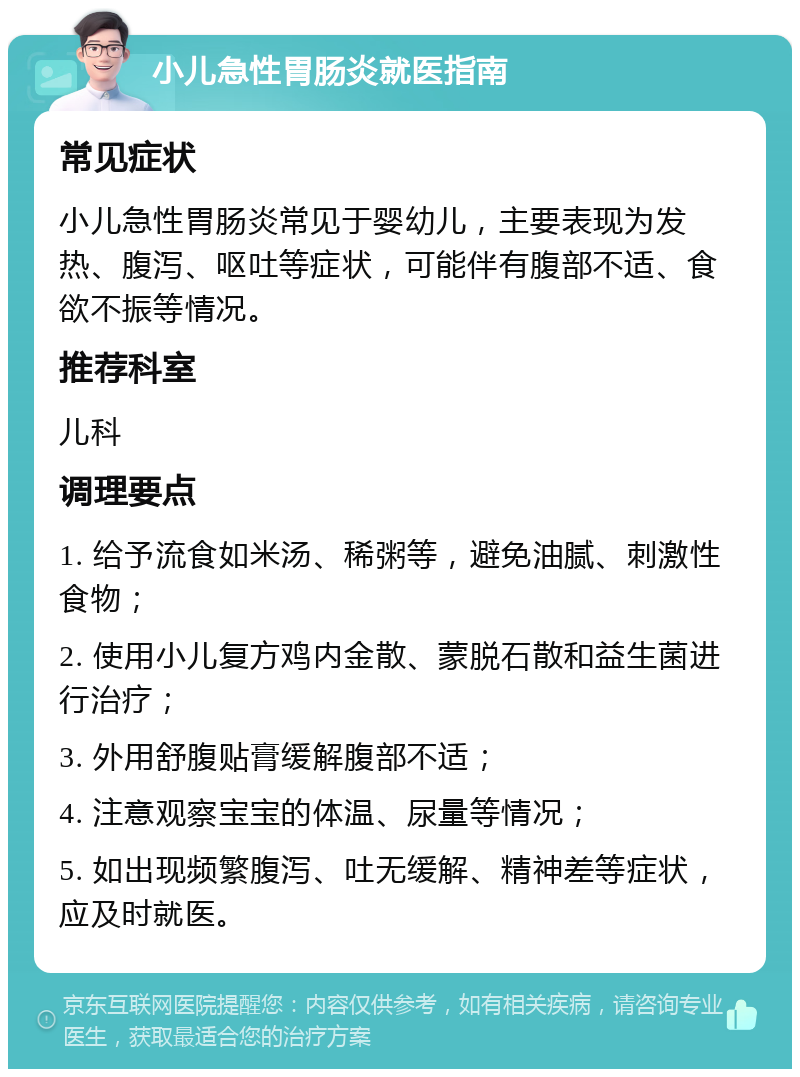 小儿急性胃肠炎就医指南 常见症状 小儿急性胃肠炎常见于婴幼儿，主要表现为发热、腹泻、呕吐等症状，可能伴有腹部不适、食欲不振等情况。 推荐科室 儿科 调理要点 1. 给予流食如米汤、稀粥等，避免油腻、刺激性食物； 2. 使用小儿复方鸡内金散、蒙脱石散和益生菌进行治疗； 3. 外用舒腹贴膏缓解腹部不适； 4. 注意观察宝宝的体温、尿量等情况； 5. 如出现频繁腹泻、吐无缓解、精神差等症状，应及时就医。