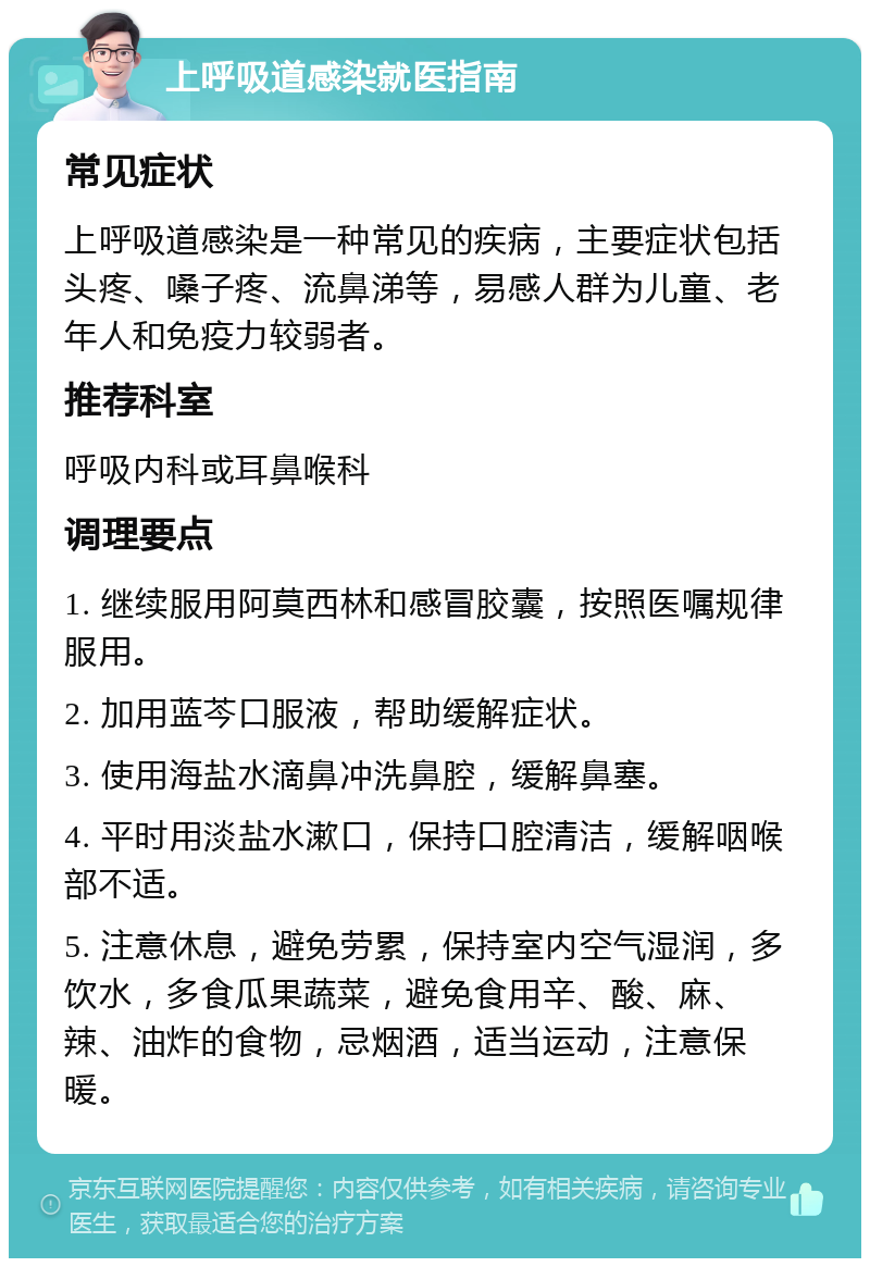 上呼吸道感染就医指南 常见症状 上呼吸道感染是一种常见的疾病，主要症状包括头疼、嗓子疼、流鼻涕等，易感人群为儿童、老年人和免疫力较弱者。 推荐科室 呼吸内科或耳鼻喉科 调理要点 1. 继续服用阿莫西林和感冒胶囊，按照医嘱规律服用。 2. 加用蓝芩口服液，帮助缓解症状。 3. 使用海盐水滴鼻冲洗鼻腔，缓解鼻塞。 4. 平时用淡盐水漱口，保持口腔清洁，缓解咽喉部不适。 5. 注意休息，避免劳累，保持室内空气湿润，多饮水，多食瓜果蔬菜，避免食用辛、酸、麻、辣、油炸的食物，忌烟酒，适当运动，注意保暖。