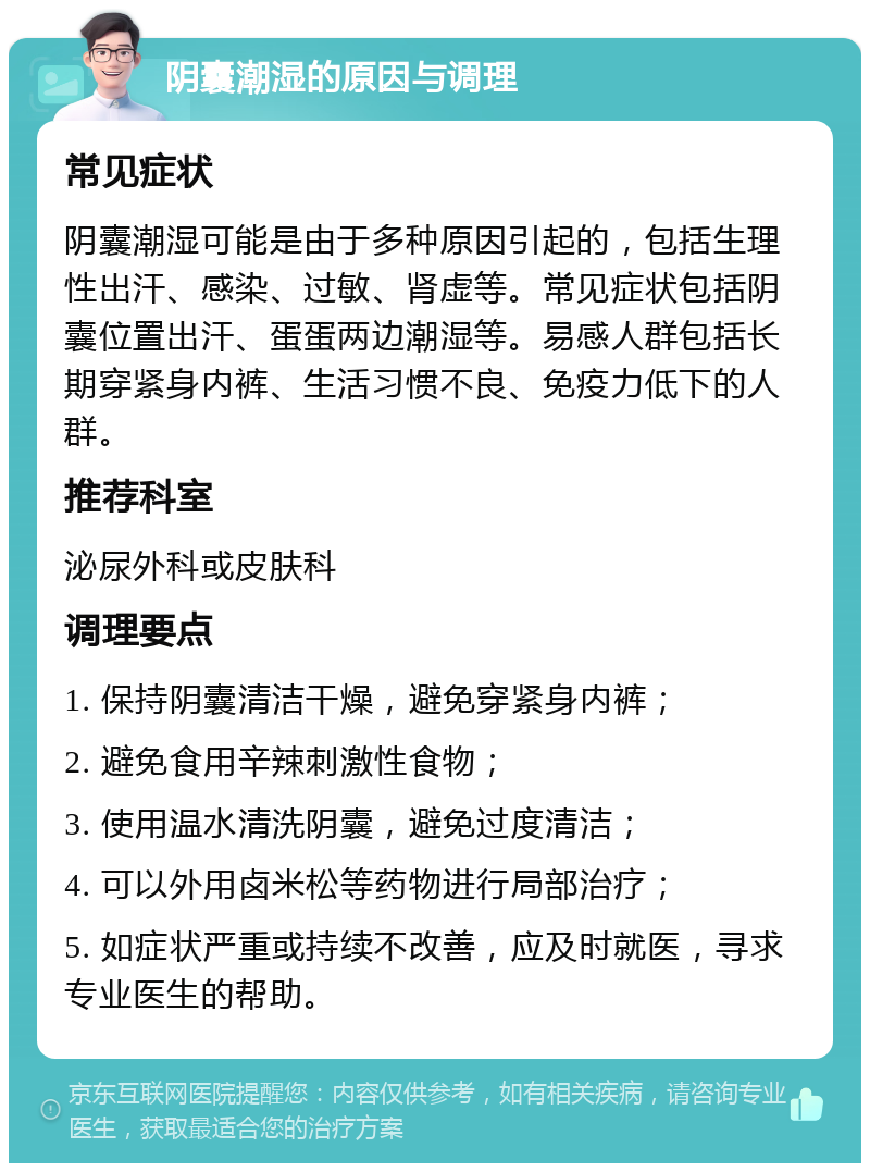 阴囊潮湿的原因与调理 常见症状 阴囊潮湿可能是由于多种原因引起的，包括生理性出汗、感染、过敏、肾虚等。常见症状包括阴囊位置出汗、蛋蛋两边潮湿等。易感人群包括长期穿紧身内裤、生活习惯不良、免疫力低下的人群。 推荐科室 泌尿外科或皮肤科 调理要点 1. 保持阴囊清洁干燥，避免穿紧身内裤； 2. 避免食用辛辣刺激性食物； 3. 使用温水清洗阴囊，避免过度清洁； 4. 可以外用卤米松等药物进行局部治疗； 5. 如症状严重或持续不改善，应及时就医，寻求专业医生的帮助。