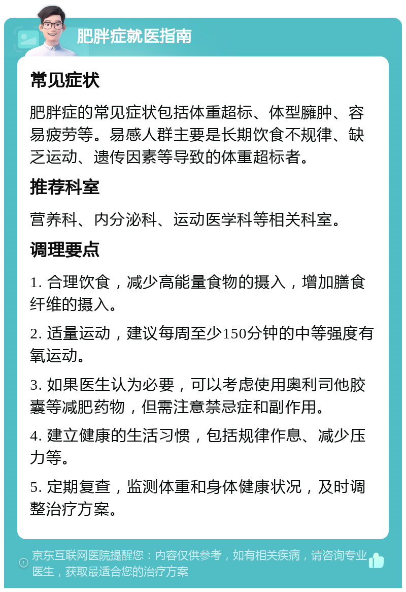 肥胖症就医指南 常见症状 肥胖症的常见症状包括体重超标、体型臃肿、容易疲劳等。易感人群主要是长期饮食不规律、缺乏运动、遗传因素等导致的体重超标者。 推荐科室 营养科、内分泌科、运动医学科等相关科室。 调理要点 1. 合理饮食，减少高能量食物的摄入，增加膳食纤维的摄入。 2. 适量运动，建议每周至少150分钟的中等强度有氧运动。 3. 如果医生认为必要，可以考虑使用奥利司他胶囊等减肥药物，但需注意禁忌症和副作用。 4. 建立健康的生活习惯，包括规律作息、减少压力等。 5. 定期复查，监测体重和身体健康状况，及时调整治疗方案。