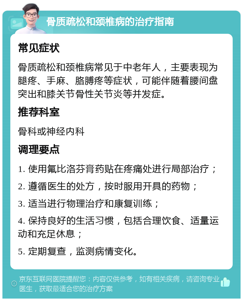 骨质疏松和颈椎病的治疗指南 常见症状 骨质疏松和颈椎病常见于中老年人，主要表现为腿疼、手麻、胳膊疼等症状，可能伴随着腰间盘突出和膝关节骨性关节炎等并发症。 推荐科室 骨科或神经内科 调理要点 1. 使用氟比洛芬膏药贴在疼痛处进行局部治疗； 2. 遵循医生的处方，按时服用开具的药物； 3. 适当进行物理治疗和康复训练； 4. 保持良好的生活习惯，包括合理饮食、适量运动和充足休息； 5. 定期复查，监测病情变化。