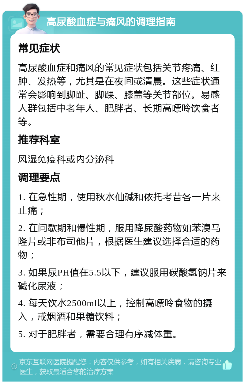 高尿酸血症与痛风的调理指南 常见症状 高尿酸血症和痛风的常见症状包括关节疼痛、红肿、发热等，尤其是在夜间或清晨。这些症状通常会影响到脚趾、脚踝、膝盖等关节部位。易感人群包括中老年人、肥胖者、长期高嘌呤饮食者等。 推荐科室 风湿免疫科或内分泌科 调理要点 1. 在急性期，使用秋水仙碱和依托考昔各一片来止痛； 2. 在间歇期和慢性期，服用降尿酸药物如苯溴马隆片或非布司他片，根据医生建议选择合适的药物； 3. 如果尿PH值在5.5以下，建议服用碳酸氢钠片来碱化尿液； 4. 每天饮水2500ml以上，控制高嘌呤食物的摄入，戒烟酒和果糖饮料； 5. 对于肥胖者，需要合理有序减体重。