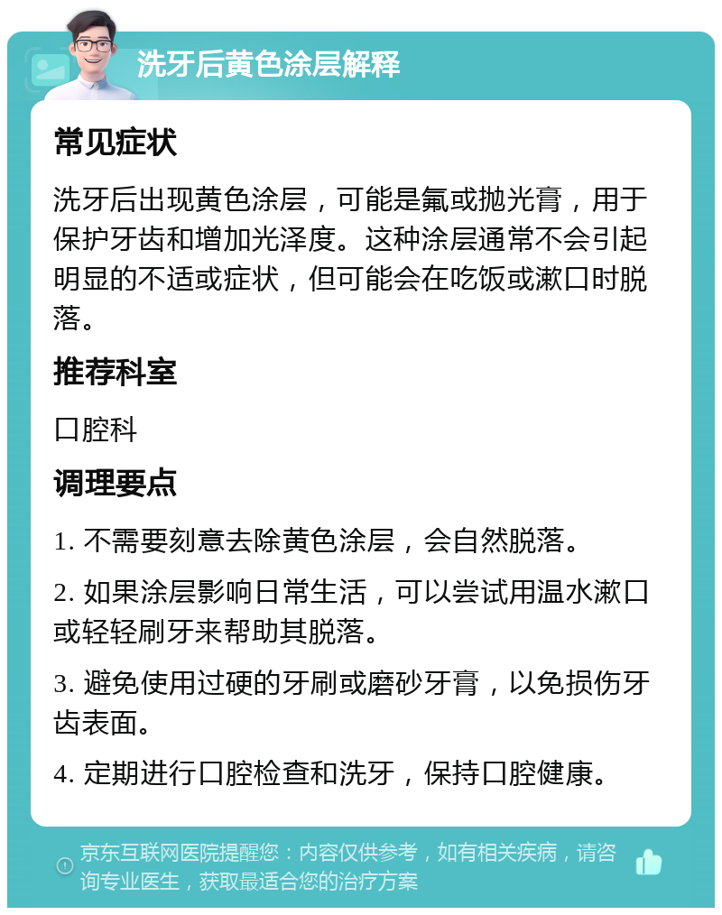 洗牙后黄色涂层解释 常见症状 洗牙后出现黄色涂层，可能是氟或抛光膏，用于保护牙齿和增加光泽度。这种涂层通常不会引起明显的不适或症状，但可能会在吃饭或漱口时脱落。 推荐科室 口腔科 调理要点 1. 不需要刻意去除黄色涂层，会自然脱落。 2. 如果涂层影响日常生活，可以尝试用温水漱口或轻轻刷牙来帮助其脱落。 3. 避免使用过硬的牙刷或磨砂牙膏，以免损伤牙齿表面。 4. 定期进行口腔检查和洗牙，保持口腔健康。