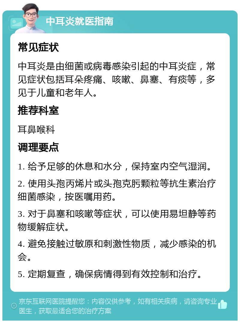 中耳炎就医指南 常见症状 中耳炎是由细菌或病毒感染引起的中耳炎症，常见症状包括耳朵疼痛、咳嗽、鼻塞、有痰等，多见于儿童和老年人。 推荐科室 耳鼻喉科 调理要点 1. 给予足够的休息和水分，保持室内空气湿润。 2. 使用头孢丙烯片或头孢克肟颗粒等抗生素治疗细菌感染，按医嘱用药。 3. 对于鼻塞和咳嗽等症状，可以使用易坦静等药物缓解症状。 4. 避免接触过敏原和刺激性物质，减少感染的机会。 5. 定期复查，确保病情得到有效控制和治疗。