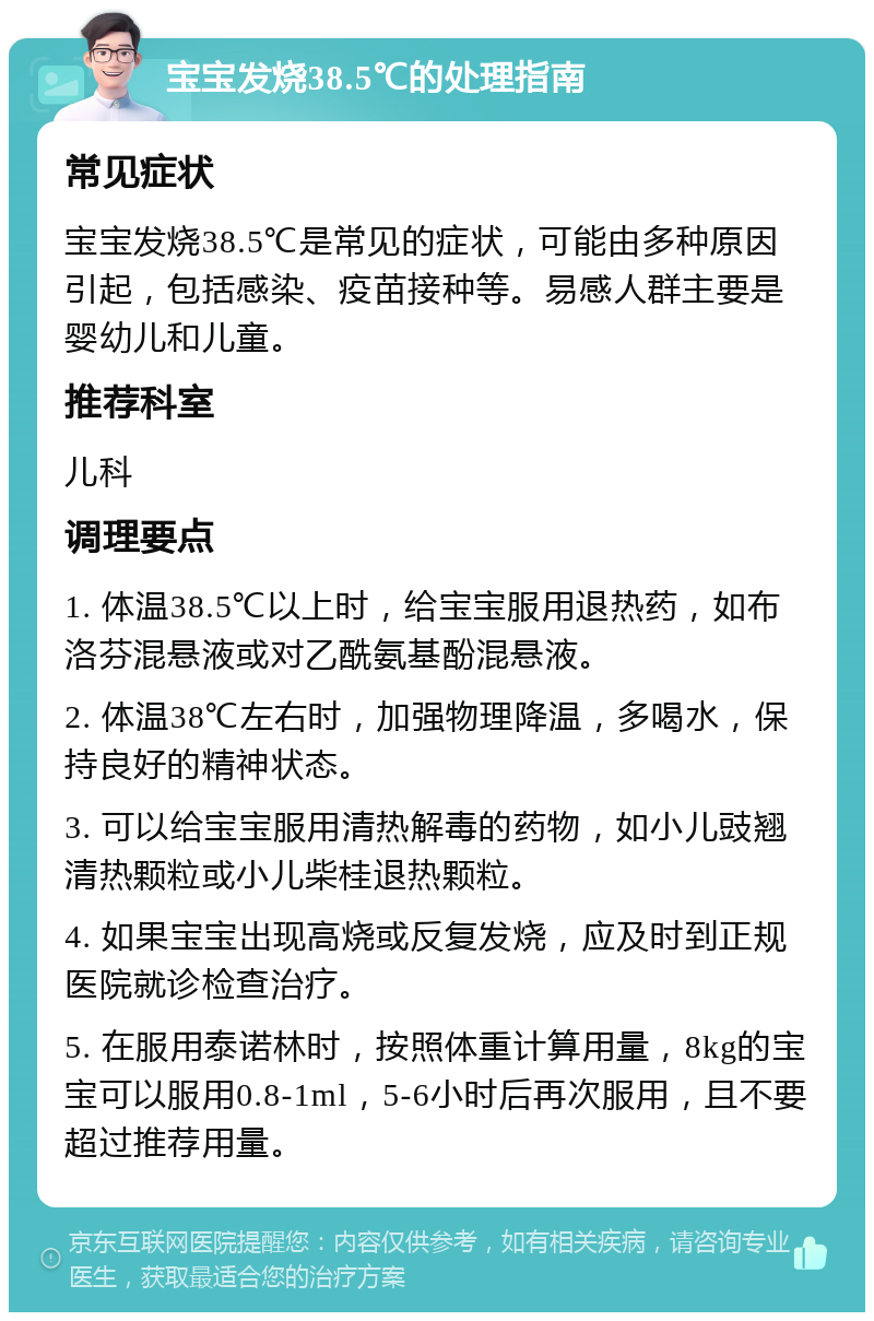 宝宝发烧38.5℃的处理指南 常见症状 宝宝发烧38.5℃是常见的症状，可能由多种原因引起，包括感染、疫苗接种等。易感人群主要是婴幼儿和儿童。 推荐科室 儿科 调理要点 1. 体温38.5℃以上时，给宝宝服用退热药，如布洛芬混悬液或对乙酰氨基酚混悬液。 2. 体温38℃左右时，加强物理降温，多喝水，保持良好的精神状态。 3. 可以给宝宝服用清热解毒的药物，如小儿豉翘清热颗粒或小儿柴桂退热颗粒。 4. 如果宝宝出现高烧或反复发烧，应及时到正规医院就诊检查治疗。 5. 在服用泰诺林时，按照体重计算用量，8kg的宝宝可以服用0.8-1ml，5-6小时后再次服用，且不要超过推荐用量。