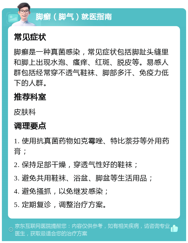 脚癣（脚气）就医指南 常见症状 脚癣是一种真菌感染，常见症状包括脚趾头缝里和脚上出现水泡、瘙痒、红斑、脱皮等。易感人群包括经常穿不透气鞋袜、脚部多汗、免疫力低下的人群。 推荐科室 皮肤科 调理要点 1. 使用抗真菌药物如克霉唑、特比萘芬等外用药膏； 2. 保持足部干燥，穿透气性好的鞋袜； 3. 避免共用鞋袜、浴盆、脚盆等生活用品； 4. 避免搔抓，以免继发感染； 5. 定期复诊，调整治疗方案。