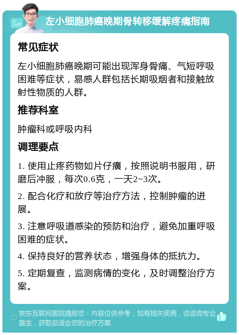 左小细胞肺癌晚期骨转移缓解疼痛指南 常见症状 左小细胞肺癌晚期可能出现浑身骨痛、气短呼吸困难等症状，易感人群包括长期吸烟者和接触放射性物质的人群。 推荐科室 肿瘤科或呼吸内科 调理要点 1. 使用止疼药物如片仔癀，按照说明书服用，研磨后冲服，每次0.6克，一天2~3次。 2. 配合化疗和放疗等治疗方法，控制肿瘤的进展。 3. 注意呼吸道感染的预防和治疗，避免加重呼吸困难的症状。 4. 保持良好的营养状态，增强身体的抵抗力。 5. 定期复查，监测病情的变化，及时调整治疗方案。