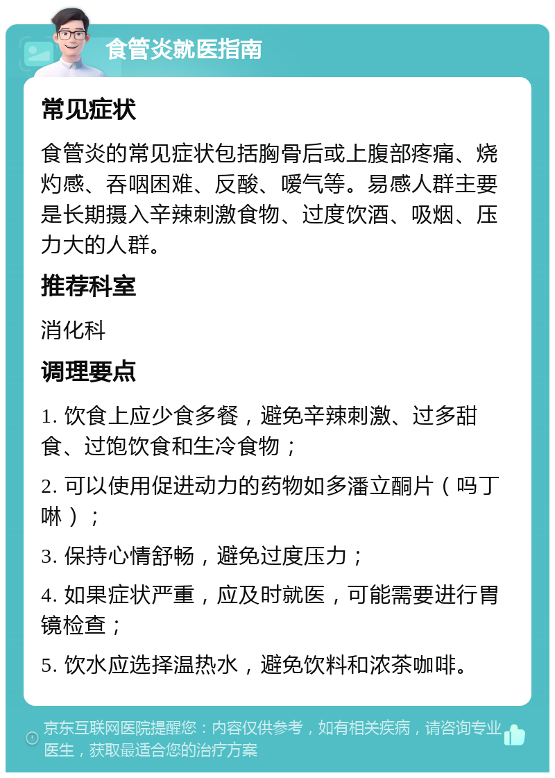 食管炎就医指南 常见症状 食管炎的常见症状包括胸骨后或上腹部疼痛、烧灼感、吞咽困难、反酸、嗳气等。易感人群主要是长期摄入辛辣刺激食物、过度饮酒、吸烟、压力大的人群。 推荐科室 消化科 调理要点 1. 饮食上应少食多餐，避免辛辣刺激、过多甜食、过饱饮食和生冷食物； 2. 可以使用促进动力的药物如多潘立酮片（吗丁啉）； 3. 保持心情舒畅，避免过度压力； 4. 如果症状严重，应及时就医，可能需要进行胃镜检查； 5. 饮水应选择温热水，避免饮料和浓茶咖啡。