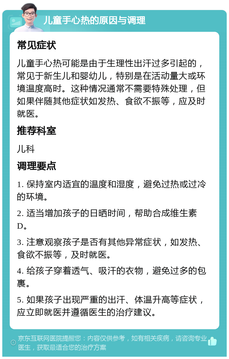 儿童手心热的原因与调理 常见症状 儿童手心热可能是由于生理性出汗过多引起的，常见于新生儿和婴幼儿，特别是在活动量大或环境温度高时。这种情况通常不需要特殊处理，但如果伴随其他症状如发热、食欲不振等，应及时就医。 推荐科室 儿科 调理要点 1. 保持室内适宜的温度和湿度，避免过热或过冷的环境。 2. 适当增加孩子的日晒时间，帮助合成维生素D。 3. 注意观察孩子是否有其他异常症状，如发热、食欲不振等，及时就医。 4. 给孩子穿着透气、吸汗的衣物，避免过多的包裹。 5. 如果孩子出现严重的出汗、体温升高等症状，应立即就医并遵循医生的治疗建议。