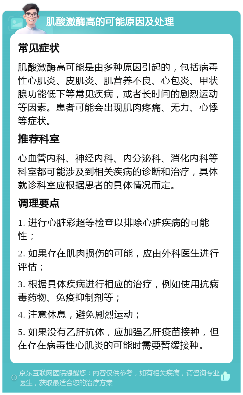 肌酸激酶高的可能原因及处理 常见症状 肌酸激酶高可能是由多种原因引起的，包括病毒性心肌炎、皮肌炎、肌营养不良、心包炎、甲状腺功能低下等常见疾病，或者长时间的剧烈运动等因素。患者可能会出现肌肉疼痛、无力、心悸等症状。 推荐科室 心血管内科、神经内科、内分泌科、消化内科等科室都可能涉及到相关疾病的诊断和治疗，具体就诊科室应根据患者的具体情况而定。 调理要点 1. 进行心脏彩超等检查以排除心脏疾病的可能性； 2. 如果存在肌肉损伤的可能，应由外科医生进行评估； 3. 根据具体疾病进行相应的治疗，例如使用抗病毒药物、免疫抑制剂等； 4. 注意休息，避免剧烈运动； 5. 如果没有乙肝抗体，应加强乙肝疫苗接种，但在存在病毒性心肌炎的可能时需要暂缓接种。