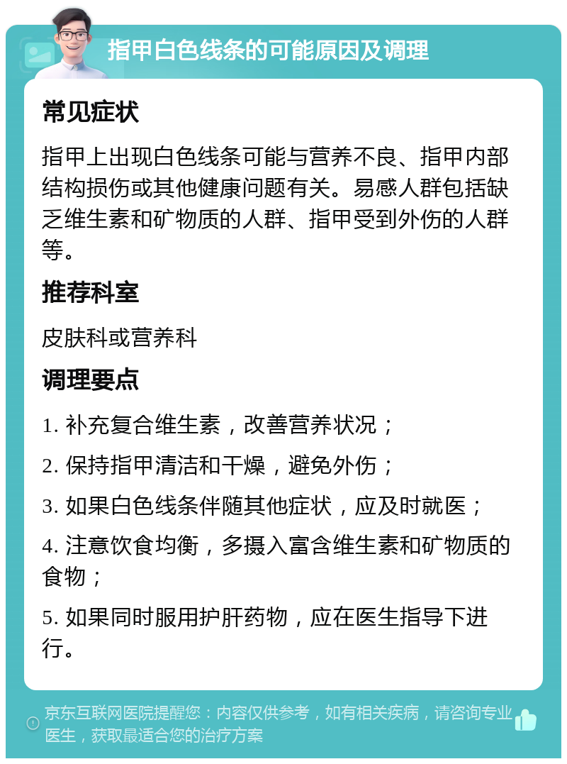 指甲白色线条的可能原因及调理 常见症状 指甲上出现白色线条可能与营养不良、指甲内部结构损伤或其他健康问题有关。易感人群包括缺乏维生素和矿物质的人群、指甲受到外伤的人群等。 推荐科室 皮肤科或营养科 调理要点 1. 补充复合维生素，改善营养状况； 2. 保持指甲清洁和干燥，避免外伤； 3. 如果白色线条伴随其他症状，应及时就医； 4. 注意饮食均衡，多摄入富含维生素和矿物质的食物； 5. 如果同时服用护肝药物，应在医生指导下进行。