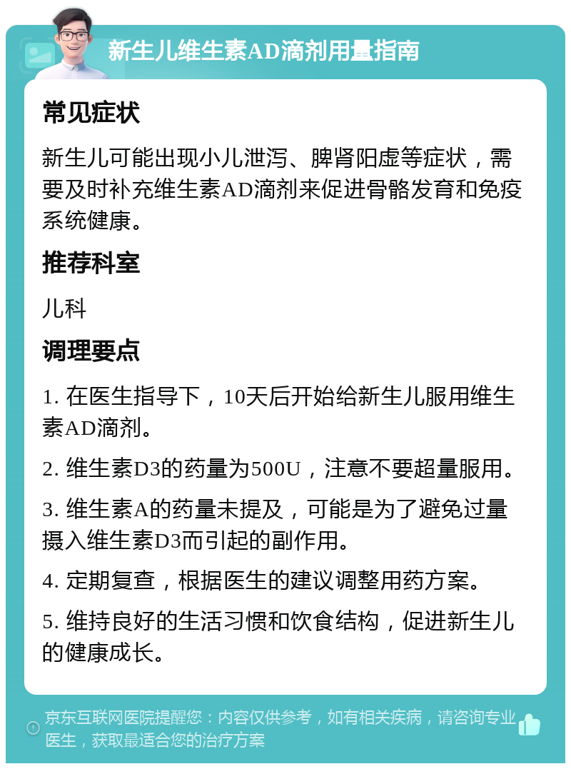 新生儿维生素AD滴剂用量指南 常见症状 新生儿可能出现小儿泄泻、脾肾阳虚等症状，需要及时补充维生素AD滴剂来促进骨骼发育和免疫系统健康。 推荐科室 儿科 调理要点 1. 在医生指导下，10天后开始给新生儿服用维生素AD滴剂。 2. 维生素D3的药量为500U，注意不要超量服用。 3. 维生素A的药量未提及，可能是为了避免过量摄入维生素D3而引起的副作用。 4. 定期复查，根据医生的建议调整用药方案。 5. 维持良好的生活习惯和饮食结构，促进新生儿的健康成长。