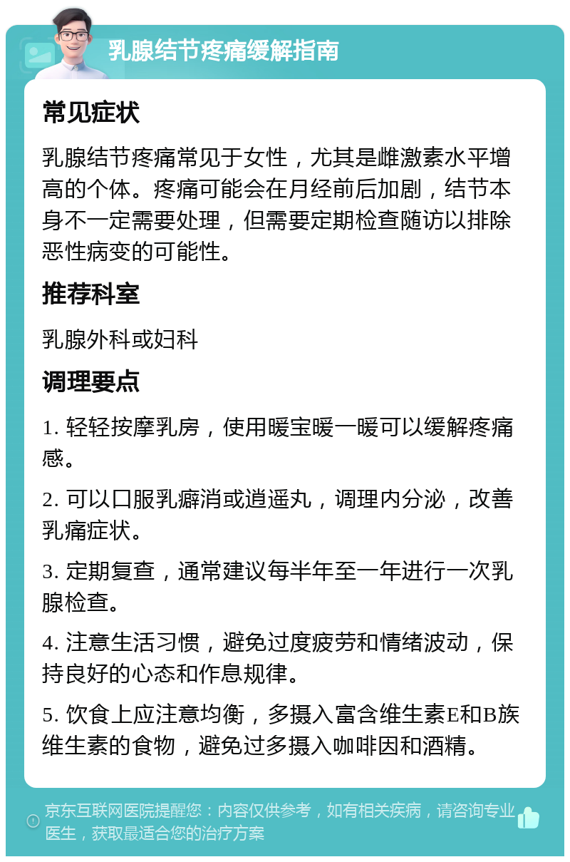 乳腺结节疼痛缓解指南 常见症状 乳腺结节疼痛常见于女性，尤其是雌激素水平增高的个体。疼痛可能会在月经前后加剧，结节本身不一定需要处理，但需要定期检查随访以排除恶性病变的可能性。 推荐科室 乳腺外科或妇科 调理要点 1. 轻轻按摩乳房，使用暖宝暖一暖可以缓解疼痛感。 2. 可以口服乳癖消或逍遥丸，调理内分泌，改善乳痛症状。 3. 定期复查，通常建议每半年至一年进行一次乳腺检查。 4. 注意生活习惯，避免过度疲劳和情绪波动，保持良好的心态和作息规律。 5. 饮食上应注意均衡，多摄入富含维生素E和B族维生素的食物，避免过多摄入咖啡因和酒精。