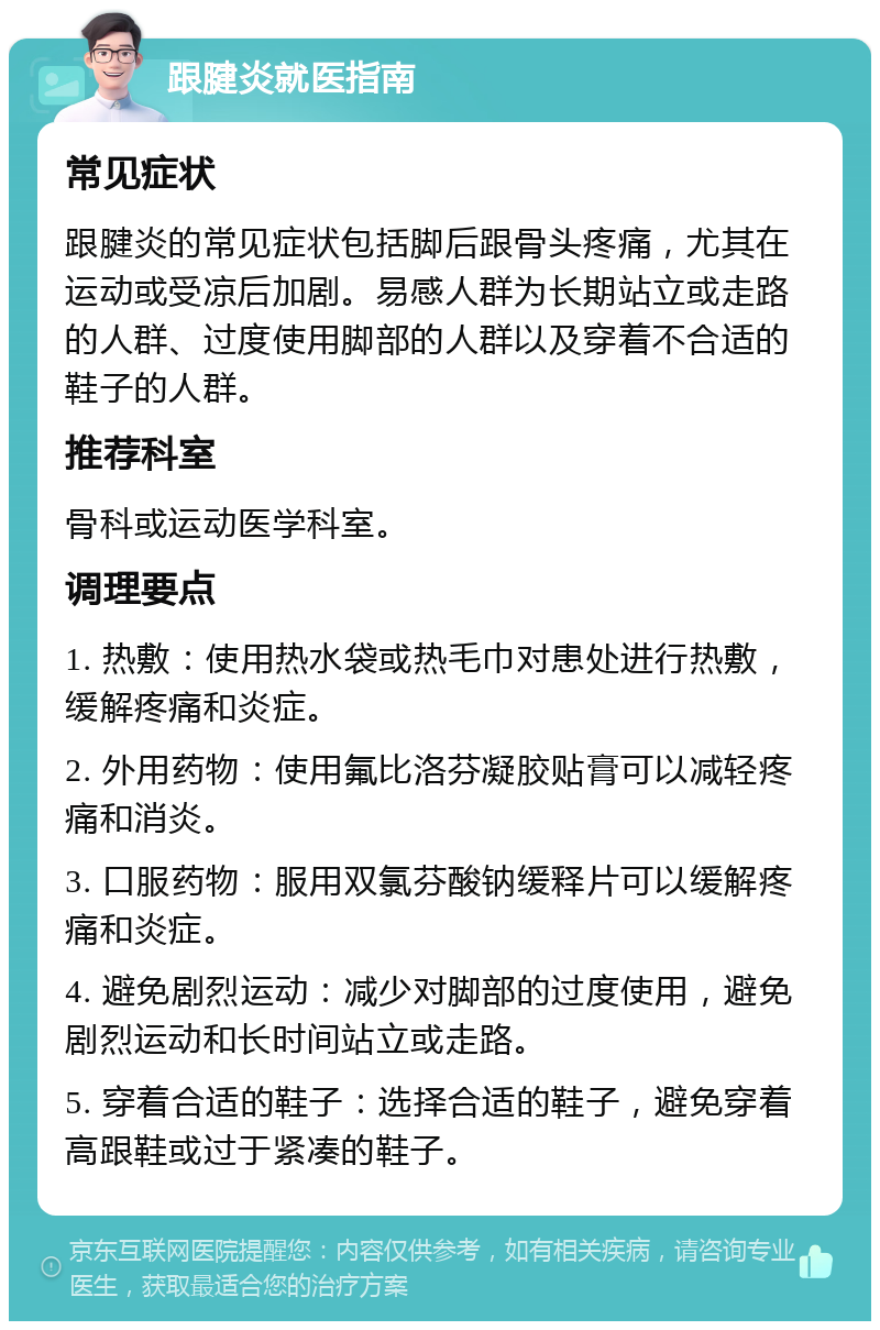 跟腱炎就医指南 常见症状 跟腱炎的常见症状包括脚后跟骨头疼痛，尤其在运动或受凉后加剧。易感人群为长期站立或走路的人群、过度使用脚部的人群以及穿着不合适的鞋子的人群。 推荐科室 骨科或运动医学科室。 调理要点 1. 热敷：使用热水袋或热毛巾对患处进行热敷，缓解疼痛和炎症。 2. 外用药物：使用氟比洛芬凝胶贴膏可以减轻疼痛和消炎。 3. 口服药物：服用双氯芬酸钠缓释片可以缓解疼痛和炎症。 4. 避免剧烈运动：减少对脚部的过度使用，避免剧烈运动和长时间站立或走路。 5. 穿着合适的鞋子：选择合适的鞋子，避免穿着高跟鞋或过于紧凑的鞋子。