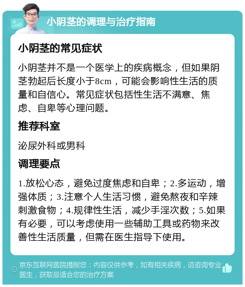 小阴茎的调理与治疗指南 小阴茎的常见症状 小阴茎并不是一个医学上的疾病概念，但如果阴茎勃起后长度小于8cm，可能会影响性生活的质量和自信心。常见症状包括性生活不满意、焦虑、自卑等心理问题。 推荐科室 泌尿外科或男科 调理要点 1.放松心态，避免过度焦虑和自卑；2.多运动，增强体质；3.注意个人生活习惯，避免熬夜和辛辣刺激食物；4.规律性生活，减少手淫次数；5.如果有必要，可以考虑使用一些辅助工具或药物来改善性生活质量，但需在医生指导下使用。