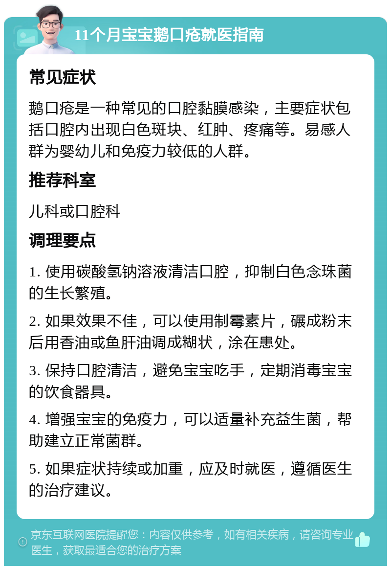 11个月宝宝鹅口疮就医指南 常见症状 鹅口疮是一种常见的口腔黏膜感染，主要症状包括口腔内出现白色斑块、红肿、疼痛等。易感人群为婴幼儿和免疫力较低的人群。 推荐科室 儿科或口腔科 调理要点 1. 使用碳酸氢钠溶液清洁口腔，抑制白色念珠菌的生长繁殖。 2. 如果效果不佳，可以使用制霉素片，碾成粉末后用香油或鱼肝油调成糊状，涂在患处。 3. 保持口腔清洁，避免宝宝吃手，定期消毒宝宝的饮食器具。 4. 增强宝宝的免疫力，可以适量补充益生菌，帮助建立正常菌群。 5. 如果症状持续或加重，应及时就医，遵循医生的治疗建议。