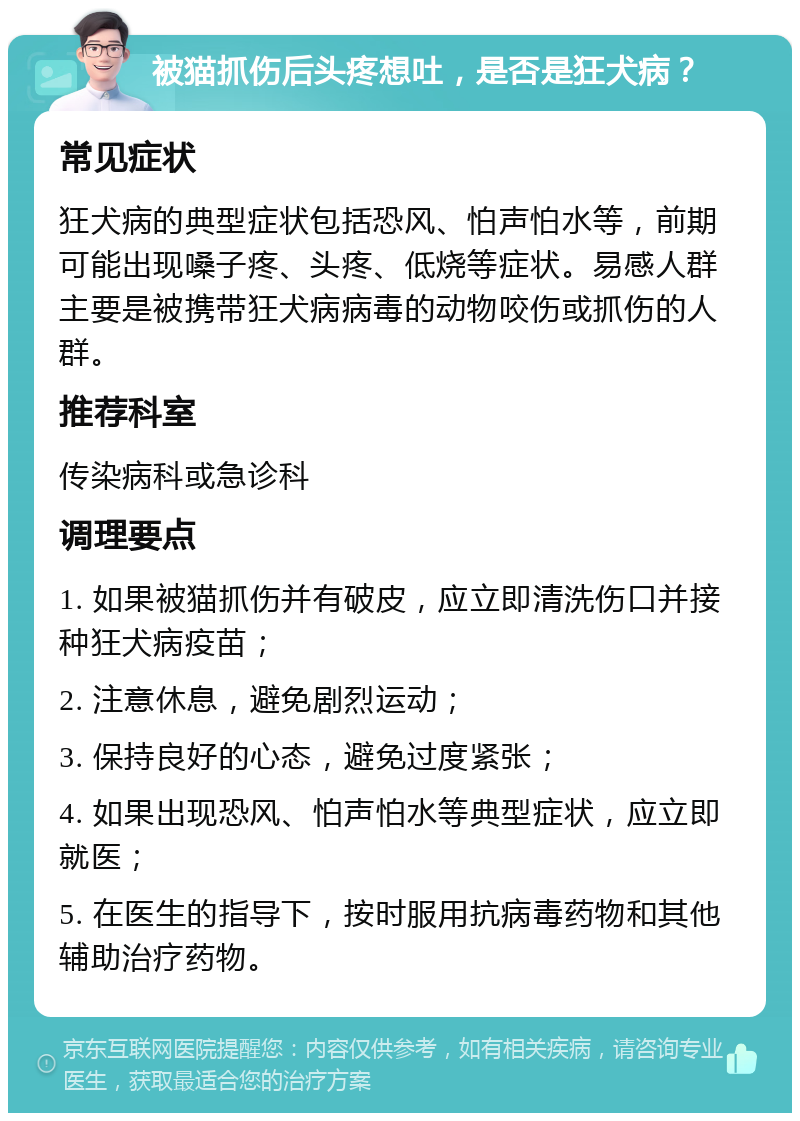 被猫抓伤后头疼想吐，是否是狂犬病？ 常见症状 狂犬病的典型症状包括恐风、怕声怕水等，前期可能出现嗓子疼、头疼、低烧等症状。易感人群主要是被携带狂犬病病毒的动物咬伤或抓伤的人群。 推荐科室 传染病科或急诊科 调理要点 1. 如果被猫抓伤并有破皮，应立即清洗伤口并接种狂犬病疫苗； 2. 注意休息，避免剧烈运动； 3. 保持良好的心态，避免过度紧张； 4. 如果出现恐风、怕声怕水等典型症状，应立即就医； 5. 在医生的指导下，按时服用抗病毒药物和其他辅助治疗药物。