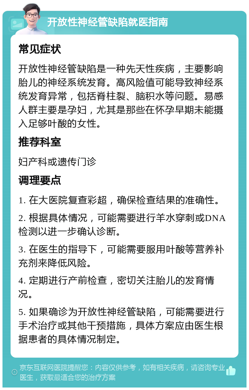 开放性神经管缺陷就医指南 常见症状 开放性神经管缺陷是一种先天性疾病，主要影响胎儿的神经系统发育。高风险值可能导致神经系统发育异常，包括脊柱裂、脑积水等问题。易感人群主要是孕妇，尤其是那些在怀孕早期未能摄入足够叶酸的女性。 推荐科室 妇产科或遗传门诊 调理要点 1. 在大医院复查彩超，确保检查结果的准确性。 2. 根据具体情况，可能需要进行羊水穿刺或DNA检测以进一步确认诊断。 3. 在医生的指导下，可能需要服用叶酸等营养补充剂来降低风险。 4. 定期进行产前检查，密切关注胎儿的发育情况。 5. 如果确诊为开放性神经管缺陷，可能需要进行手术治疗或其他干预措施，具体方案应由医生根据患者的具体情况制定。