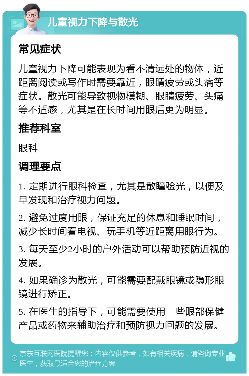 儿童视力下降与散光 常见症状 儿童视力下降可能表现为看不清远处的物体，近距离阅读或写作时需要靠近，眼睛疲劳或头痛等症状。散光可能导致视物模糊、眼睛疲劳、头痛等不适感，尤其是在长时间用眼后更为明显。 推荐科室 眼科 调理要点 1. 定期进行眼科检查，尤其是散瞳验光，以便及早发现和治疗视力问题。 2. 避免过度用眼，保证充足的休息和睡眠时间，减少长时间看电视、玩手机等近距离用眼行为。 3. 每天至少2小时的户外活动可以帮助预防近视的发展。 4. 如果确诊为散光，可能需要配戴眼镜或隐形眼镜进行矫正。 5. 在医生的指导下，可能需要使用一些眼部保健产品或药物来辅助治疗和预防视力问题的发展。