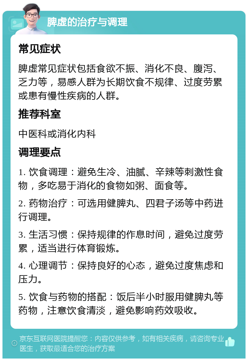 脾虚的治疗与调理 常见症状 脾虚常见症状包括食欲不振、消化不良、腹泻、乏力等，易感人群为长期饮食不规律、过度劳累或患有慢性疾病的人群。 推荐科室 中医科或消化内科 调理要点 1. 饮食调理：避免生冷、油腻、辛辣等刺激性食物，多吃易于消化的食物如粥、面食等。 2. 药物治疗：可选用健脾丸、四君子汤等中药进行调理。 3. 生活习惯：保持规律的作息时间，避免过度劳累，适当进行体育锻炼。 4. 心理调节：保持良好的心态，避免过度焦虑和压力。 5. 饮食与药物的搭配：饭后半小时服用健脾丸等药物，注意饮食清淡，避免影响药效吸收。