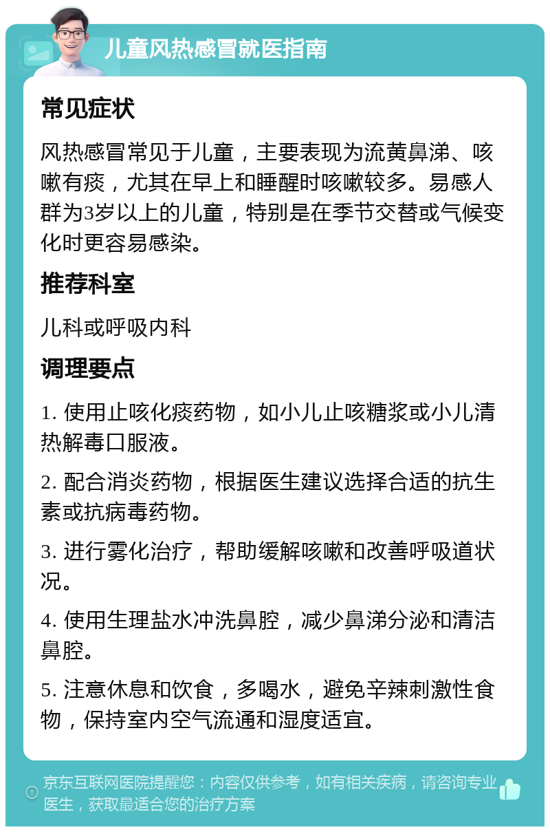 儿童风热感冒就医指南 常见症状 风热感冒常见于儿童，主要表现为流黄鼻涕、咳嗽有痰，尤其在早上和睡醒时咳嗽较多。易感人群为3岁以上的儿童，特别是在季节交替或气候变化时更容易感染。 推荐科室 儿科或呼吸内科 调理要点 1. 使用止咳化痰药物，如小儿止咳糖浆或小儿清热解毒口服液。 2. 配合消炎药物，根据医生建议选择合适的抗生素或抗病毒药物。 3. 进行雾化治疗，帮助缓解咳嗽和改善呼吸道状况。 4. 使用生理盐水冲洗鼻腔，减少鼻涕分泌和清洁鼻腔。 5. 注意休息和饮食，多喝水，避免辛辣刺激性食物，保持室内空气流通和湿度适宜。