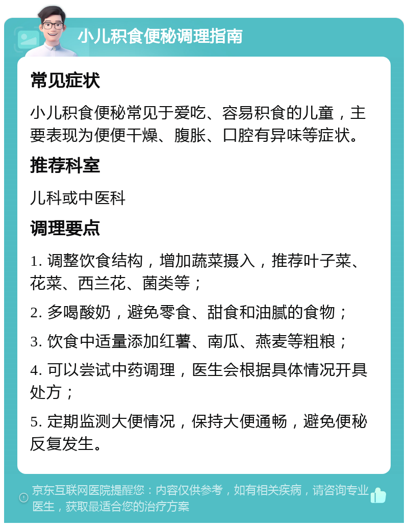 小儿积食便秘调理指南 常见症状 小儿积食便秘常见于爱吃、容易积食的儿童，主要表现为便便干燥、腹胀、口腔有异味等症状。 推荐科室 儿科或中医科 调理要点 1. 调整饮食结构，增加蔬菜摄入，推荐叶子菜、花菜、西兰花、菌类等； 2. 多喝酸奶，避免零食、甜食和油腻的食物； 3. 饮食中适量添加红薯、南瓜、燕麦等粗粮； 4. 可以尝试中药调理，医生会根据具体情况开具处方； 5. 定期监测大便情况，保持大便通畅，避免便秘反复发生。