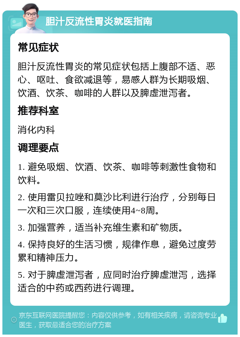 胆汁反流性胃炎就医指南 常见症状 胆汁反流性胃炎的常见症状包括上腹部不适、恶心、呕吐、食欲减退等，易感人群为长期吸烟、饮酒、饮茶、咖啡的人群以及脾虚泄泻者。 推荐科室 消化内科 调理要点 1. 避免吸烟、饮酒、饮茶、咖啡等刺激性食物和饮料。 2. 使用雷贝拉唑和莫沙比利进行治疗，分别每日一次和三次口服，连续使用4~8周。 3. 加强营养，适当补充维生素和矿物质。 4. 保持良好的生活习惯，规律作息，避免过度劳累和精神压力。 5. 对于脾虚泄泻者，应同时治疗脾虚泄泻，选择适合的中药或西药进行调理。