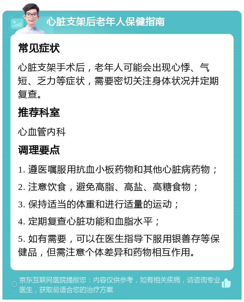 心脏支架后老年人保健指南 常见症状 心脏支架手术后，老年人可能会出现心悸、气短、乏力等症状，需要密切关注身体状况并定期复查。 推荐科室 心血管内科 调理要点 1. 遵医嘱服用抗血小板药物和其他心脏病药物； 2. 注意饮食，避免高脂、高盐、高糖食物； 3. 保持适当的体重和进行适量的运动； 4. 定期复查心脏功能和血脂水平； 5. 如有需要，可以在医生指导下服用银善存等保健品，但需注意个体差异和药物相互作用。