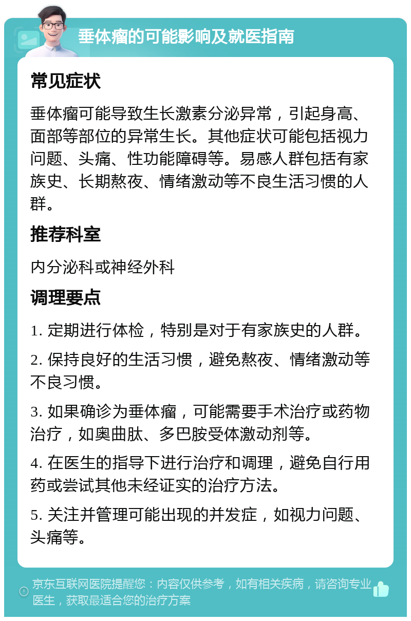 垂体瘤的可能影响及就医指南 常见症状 垂体瘤可能导致生长激素分泌异常，引起身高、面部等部位的异常生长。其他症状可能包括视力问题、头痛、性功能障碍等。易感人群包括有家族史、长期熬夜、情绪激动等不良生活习惯的人群。 推荐科室 内分泌科或神经外科 调理要点 1. 定期进行体检，特别是对于有家族史的人群。 2. 保持良好的生活习惯，避免熬夜、情绪激动等不良习惯。 3. 如果确诊为垂体瘤，可能需要手术治疗或药物治疗，如奥曲肽、多巴胺受体激动剂等。 4. 在医生的指导下进行治疗和调理，避免自行用药或尝试其他未经证实的治疗方法。 5. 关注并管理可能出现的并发症，如视力问题、头痛等。