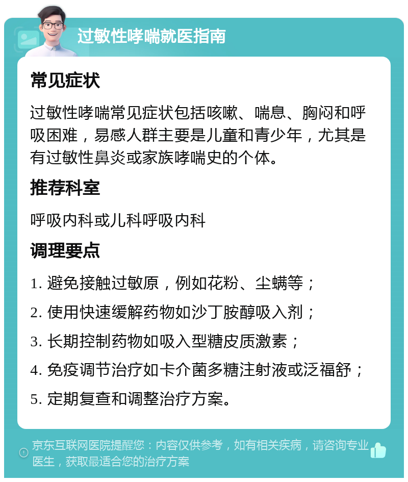 过敏性哮喘就医指南 常见症状 过敏性哮喘常见症状包括咳嗽、喘息、胸闷和呼吸困难，易感人群主要是儿童和青少年，尤其是有过敏性鼻炎或家族哮喘史的个体。 推荐科室 呼吸内科或儿科呼吸内科 调理要点 1. 避免接触过敏原，例如花粉、尘螨等； 2. 使用快速缓解药物如沙丁胺醇吸入剂； 3. 长期控制药物如吸入型糖皮质激素； 4. 免疫调节治疗如卡介菌多糖注射液或泛福舒； 5. 定期复查和调整治疗方案。