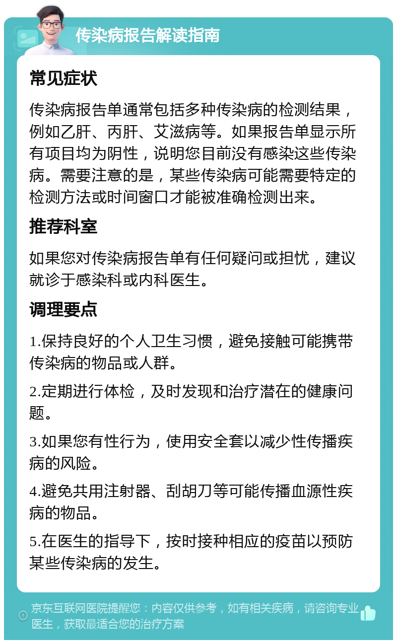 传染病报告解读指南 常见症状 传染病报告单通常包括多种传染病的检测结果，例如乙肝、丙肝、艾滋病等。如果报告单显示所有项目均为阴性，说明您目前没有感染这些传染病。需要注意的是，某些传染病可能需要特定的检测方法或时间窗口才能被准确检测出来。 推荐科室 如果您对传染病报告单有任何疑问或担忧，建议就诊于感染科或内科医生。 调理要点 1.保持良好的个人卫生习惯，避免接触可能携带传染病的物品或人群。 2.定期进行体检，及时发现和治疗潜在的健康问题。 3.如果您有性行为，使用安全套以减少性传播疾病的风险。 4.避免共用注射器、刮胡刀等可能传播血源性疾病的物品。 5.在医生的指导下，按时接种相应的疫苗以预防某些传染病的发生。