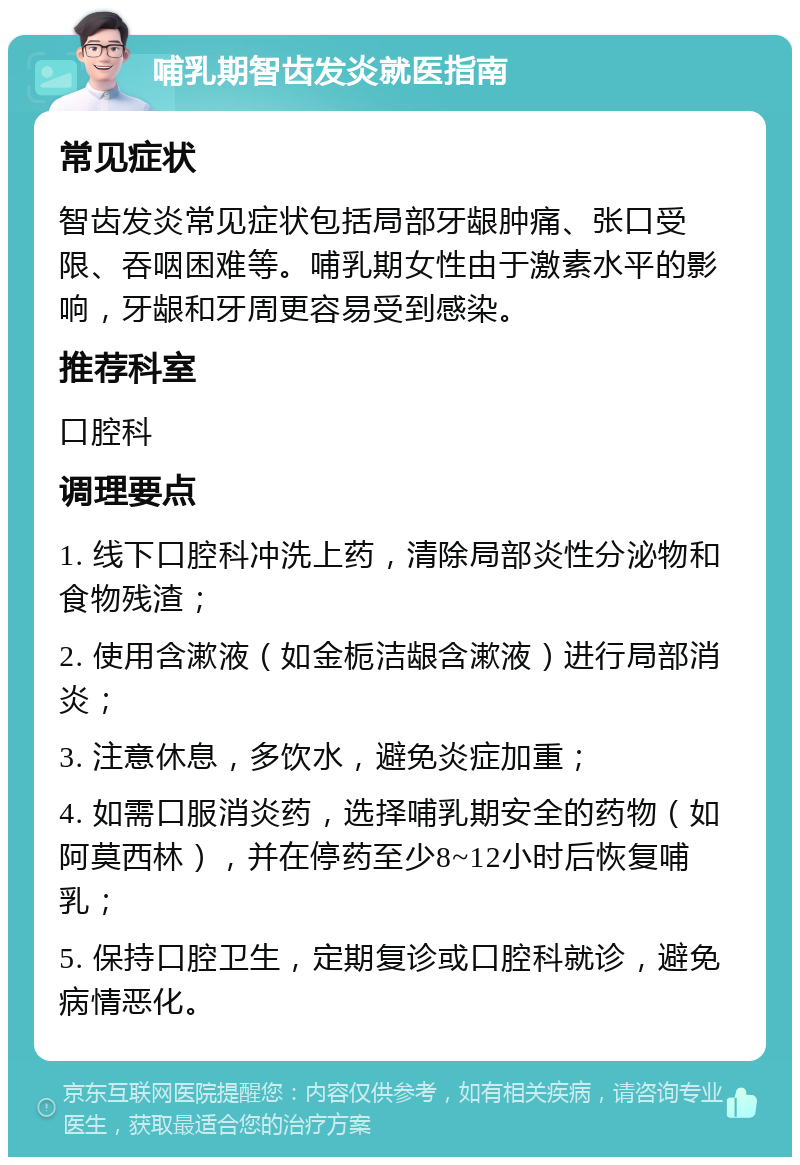 哺乳期智齿发炎就医指南 常见症状 智齿发炎常见症状包括局部牙龈肿痛、张口受限、吞咽困难等。哺乳期女性由于激素水平的影响，牙龈和牙周更容易受到感染。 推荐科室 口腔科 调理要点 1. 线下口腔科冲洗上药，清除局部炎性分泌物和食物残渣； 2. 使用含漱液（如金栀洁龈含漱液）进行局部消炎； 3. 注意休息，多饮水，避免炎症加重； 4. 如需口服消炎药，选择哺乳期安全的药物（如阿莫西林），并在停药至少8~12小时后恢复哺乳； 5. 保持口腔卫生，定期复诊或口腔科就诊，避免病情恶化。