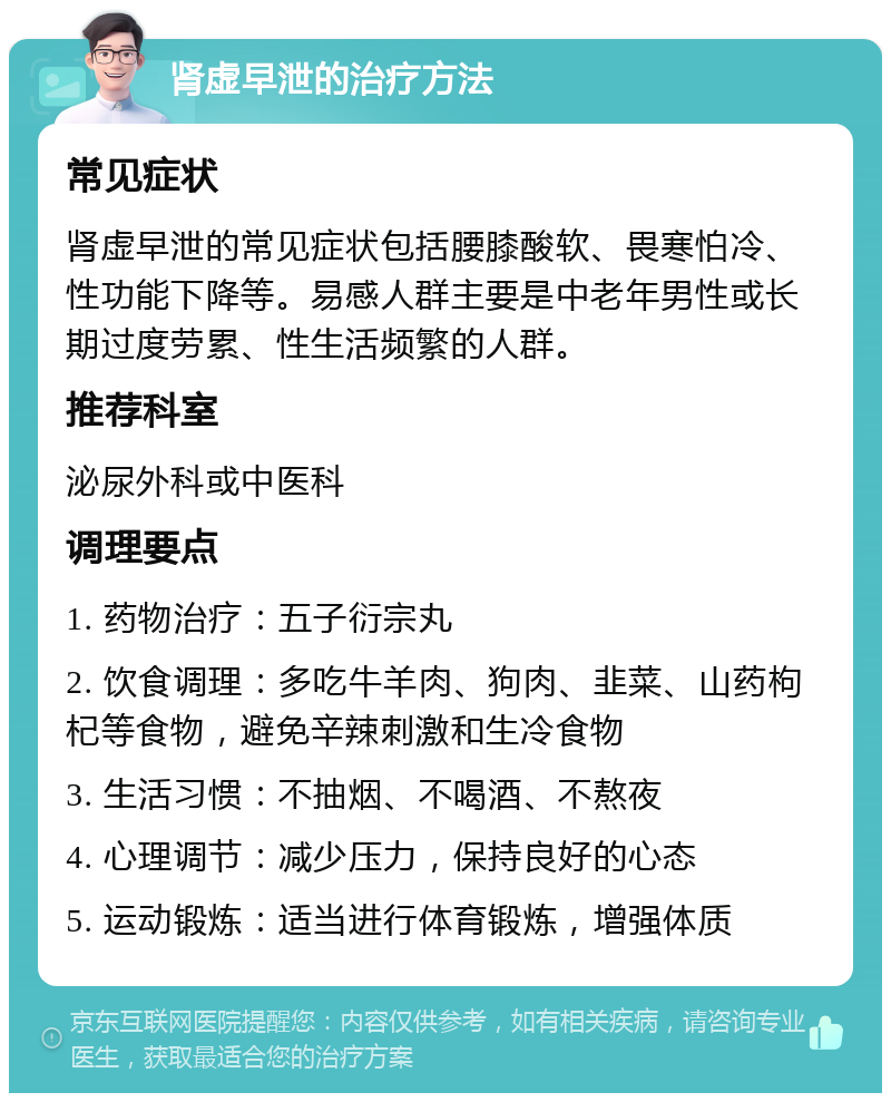 肾虚早泄的治疗方法 常见症状 肾虚早泄的常见症状包括腰膝酸软、畏寒怕冷、性功能下降等。易感人群主要是中老年男性或长期过度劳累、性生活频繁的人群。 推荐科室 泌尿外科或中医科 调理要点 1. 药物治疗：五子衍宗丸 2. 饮食调理：多吃牛羊肉、狗肉、韭菜、山药枸杞等食物，避免辛辣刺激和生冷食物 3. 生活习惯：不抽烟、不喝酒、不熬夜 4. 心理调节：减少压力，保持良好的心态 5. 运动锻炼：适当进行体育锻炼，增强体质