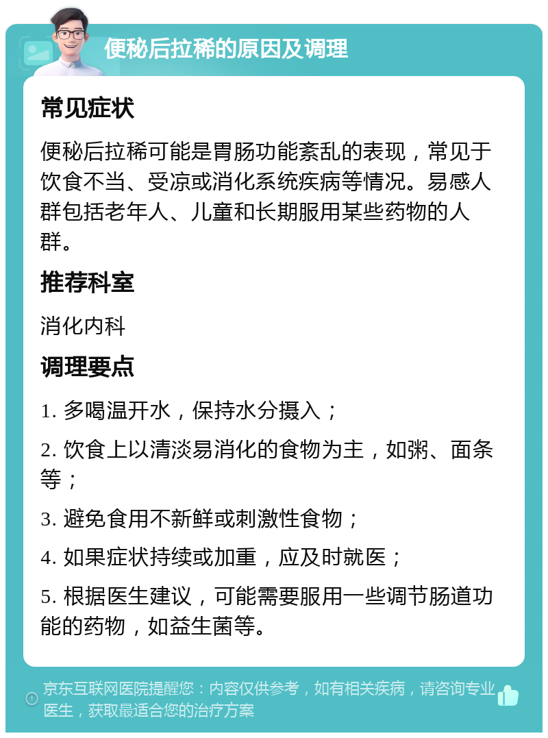 便秘后拉稀的原因及调理 常见症状 便秘后拉稀可能是胃肠功能紊乱的表现，常见于饮食不当、受凉或消化系统疾病等情况。易感人群包括老年人、儿童和长期服用某些药物的人群。 推荐科室 消化内科 调理要点 1. 多喝温开水，保持水分摄入； 2. 饮食上以清淡易消化的食物为主，如粥、面条等； 3. 避免食用不新鲜或刺激性食物； 4. 如果症状持续或加重，应及时就医； 5. 根据医生建议，可能需要服用一些调节肠道功能的药物，如益生菌等。