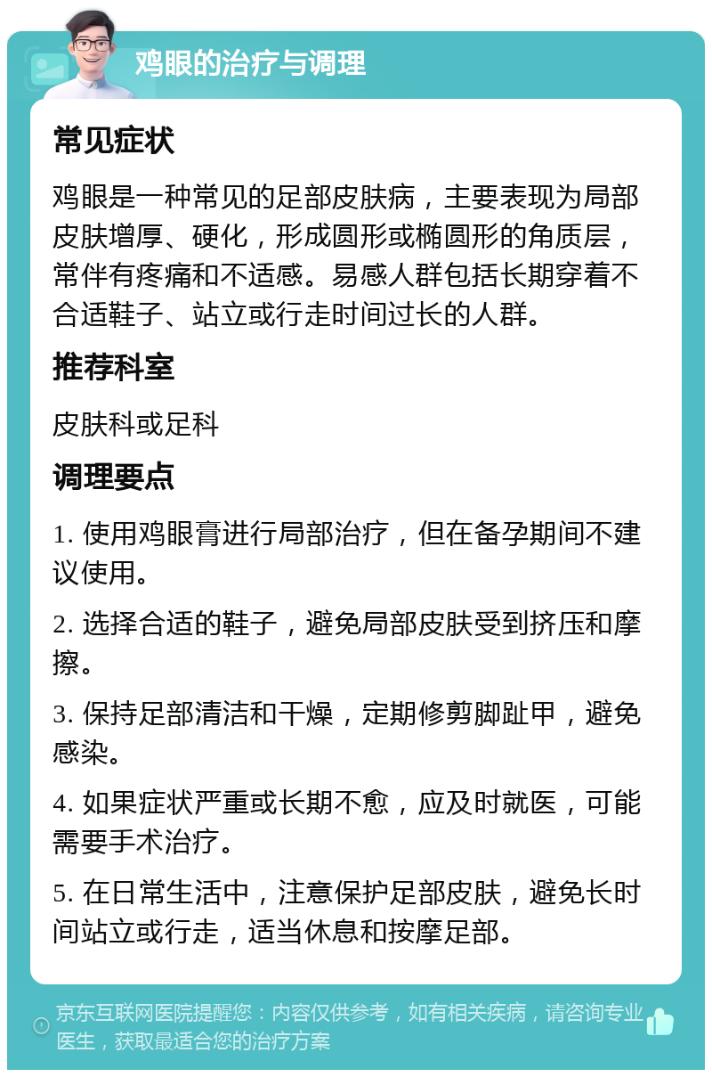 鸡眼的治疗与调理 常见症状 鸡眼是一种常见的足部皮肤病，主要表现为局部皮肤增厚、硬化，形成圆形或椭圆形的角质层，常伴有疼痛和不适感。易感人群包括长期穿着不合适鞋子、站立或行走时间过长的人群。 推荐科室 皮肤科或足科 调理要点 1. 使用鸡眼膏进行局部治疗，但在备孕期间不建议使用。 2. 选择合适的鞋子，避免局部皮肤受到挤压和摩擦。 3. 保持足部清洁和干燥，定期修剪脚趾甲，避免感染。 4. 如果症状严重或长期不愈，应及时就医，可能需要手术治疗。 5. 在日常生活中，注意保护足部皮肤，避免长时间站立或行走，适当休息和按摩足部。