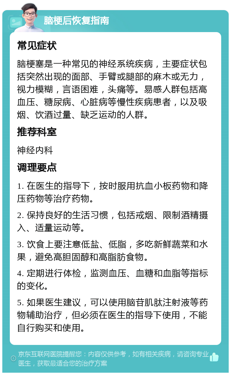 脑梗后恢复指南 常见症状 脑梗塞是一种常见的神经系统疾病，主要症状包括突然出现的面部、手臂或腿部的麻木或无力，视力模糊，言语困难，头痛等。易感人群包括高血压、糖尿病、心脏病等慢性疾病患者，以及吸烟、饮酒过量、缺乏运动的人群。 推荐科室 神经内科 调理要点 1. 在医生的指导下，按时服用抗血小板药物和降压药物等治疗药物。 2. 保持良好的生活习惯，包括戒烟、限制酒精摄入、适量运动等。 3. 饮食上要注意低盐、低脂，多吃新鲜蔬菜和水果，避免高胆固醇和高脂肪食物。 4. 定期进行体检，监测血压、血糖和血脂等指标的变化。 5. 如果医生建议，可以使用脑苷肌肽注射液等药物辅助治疗，但必须在医生的指导下使用，不能自行购买和使用。