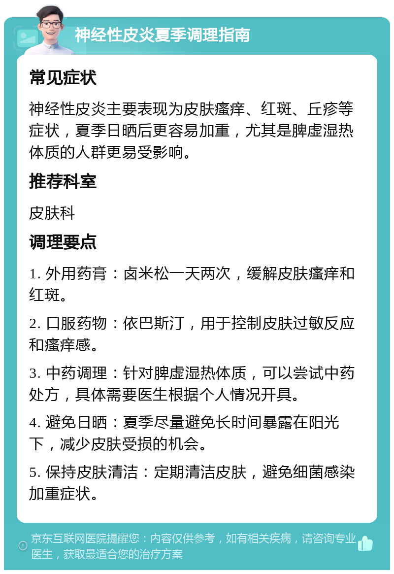 神经性皮炎夏季调理指南 常见症状 神经性皮炎主要表现为皮肤瘙痒、红斑、丘疹等症状，夏季日晒后更容易加重，尤其是脾虚湿热体质的人群更易受影响。 推荐科室 皮肤科 调理要点 1. 外用药膏：卤米松一天两次，缓解皮肤瘙痒和红斑。 2. 口服药物：依巴斯汀，用于控制皮肤过敏反应和瘙痒感。 3. 中药调理：针对脾虚湿热体质，可以尝试中药处方，具体需要医生根据个人情况开具。 4. 避免日晒：夏季尽量避免长时间暴露在阳光下，减少皮肤受损的机会。 5. 保持皮肤清洁：定期清洁皮肤，避免细菌感染加重症状。