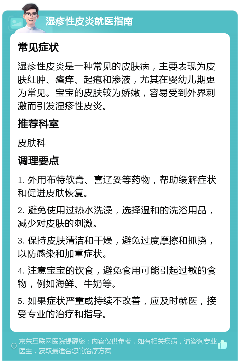 湿疹性皮炎就医指南 常见症状 湿疹性皮炎是一种常见的皮肤病，主要表现为皮肤红肿、瘙痒、起疱和渗液，尤其在婴幼儿期更为常见。宝宝的皮肤较为娇嫩，容易受到外界刺激而引发湿疹性皮炎。 推荐科室 皮肤科 调理要点 1. 外用布特软膏、喜辽妥等药物，帮助缓解症状和促进皮肤恢复。 2. 避免使用过热水洗澡，选择温和的洗浴用品，减少对皮肤的刺激。 3. 保持皮肤清洁和干燥，避免过度摩擦和抓挠，以防感染和加重症状。 4. 注意宝宝的饮食，避免食用可能引起过敏的食物，例如海鲜、牛奶等。 5. 如果症状严重或持续不改善，应及时就医，接受专业的治疗和指导。