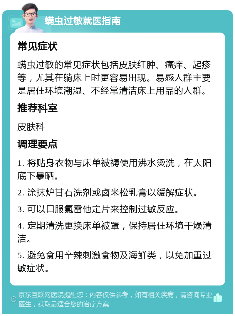 螨虫过敏就医指南 常见症状 螨虫过敏的常见症状包括皮肤红肿、瘙痒、起疹等，尤其在躺床上时更容易出现。易感人群主要是居住环境潮湿、不经常清洁床上用品的人群。 推荐科室 皮肤科 调理要点 1. 将贴身衣物与床单被褥使用沸水烫洗，在太阳底下暴晒。 2. 涂抹炉甘石洗剂或卤米松乳膏以缓解症状。 3. 可以口服氯雷他定片来控制过敏反应。 4. 定期清洗更换床单被罩，保持居住环境干燥清洁。 5. 避免食用辛辣刺激食物及海鲜类，以免加重过敏症状。