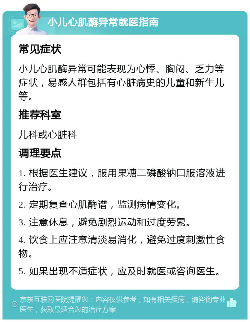 小儿心肌酶异常就医指南 常见症状 小儿心肌酶异常可能表现为心悸、胸闷、乏力等症状，易感人群包括有心脏病史的儿童和新生儿等。 推荐科室 儿科或心脏科 调理要点 1. 根据医生建议，服用果糖二磷酸钠口服溶液进行治疗。 2. 定期复查心肌酶谱，监测病情变化。 3. 注意休息，避免剧烈运动和过度劳累。 4. 饮食上应注意清淡易消化，避免过度刺激性食物。 5. 如果出现不适症状，应及时就医或咨询医生。