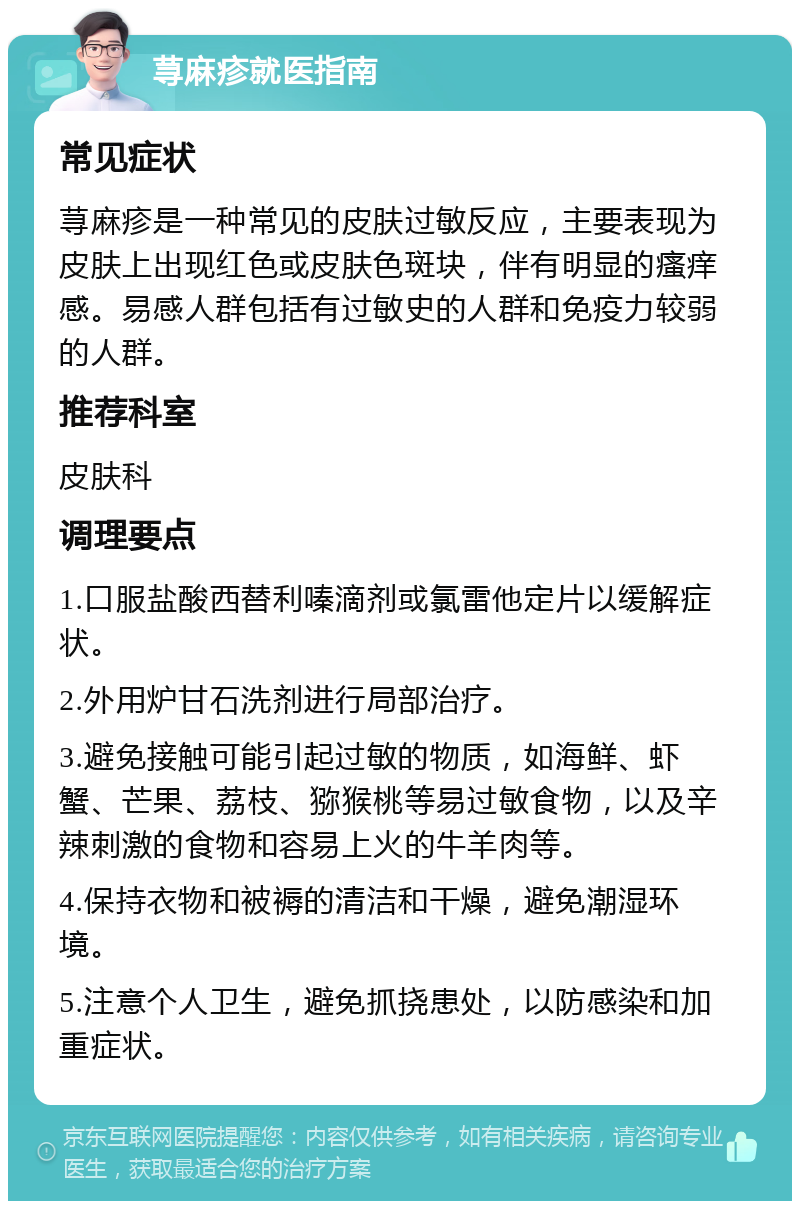 荨麻疹就医指南 常见症状 荨麻疹是一种常见的皮肤过敏反应，主要表现为皮肤上出现红色或皮肤色斑块，伴有明显的瘙痒感。易感人群包括有过敏史的人群和免疫力较弱的人群。 推荐科室 皮肤科 调理要点 1.口服盐酸西替利嗪滴剂或氯雷他定片以缓解症状。 2.外用炉甘石洗剂进行局部治疗。 3.避免接触可能引起过敏的物质，如海鲜、虾蟹、芒果、荔枝、猕猴桃等易过敏食物，以及辛辣刺激的食物和容易上火的牛羊肉等。 4.保持衣物和被褥的清洁和干燥，避免潮湿环境。 5.注意个人卫生，避免抓挠患处，以防感染和加重症状。